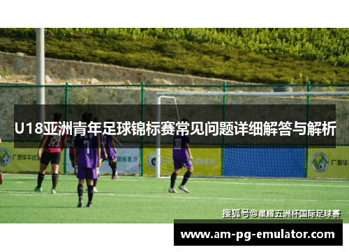 U18亚洲青年足球锦标赛常见问题详细解答与解析