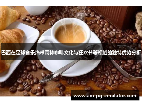 巴西在足球音乐热带雨林咖啡文化与狂欢节等领域的独特优势分析 巴西在足球音乐热带雨林咖啡文化与狂欢节等领域的独特优势分析