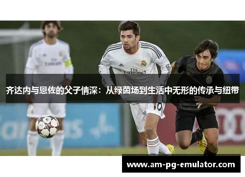 齐达内与恩佐的父子情深:从绿茵场到生活中无形的传承与纽带 齐达内与恩佐的父子情深:从绿茵场到生活中无形的传承与纽带
