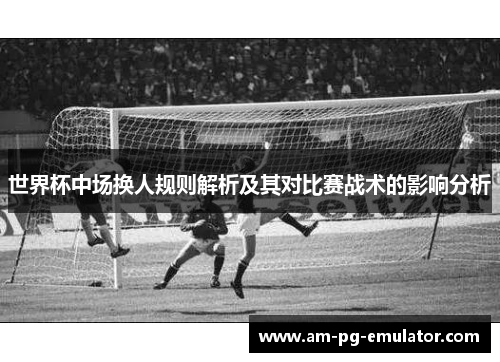 世界杯中场换人规则解析及其对比赛战术的影响分析