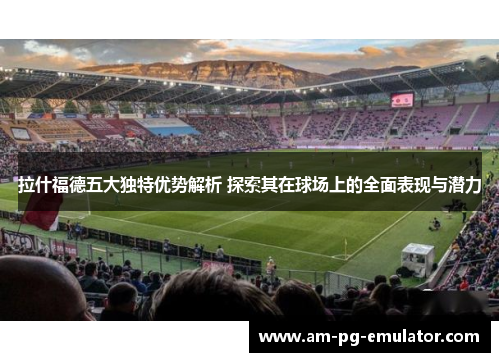 拉什福德五大独特优势解析 探索其在球场上的全面表现与潜力