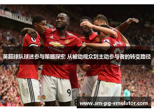 英超球队球迷参与策略探索 从被动观众到主动参与者的转变路径 英超球队球迷参与策略探索 从被动观众到主动参与者的转变路径