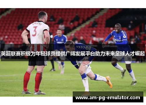 英超联赛积极为年轻球员提供广阔发展平台助力未来足球人才崛起 英超联赛积极为年轻球员提供广阔发展平台助力未来足球人才崛起