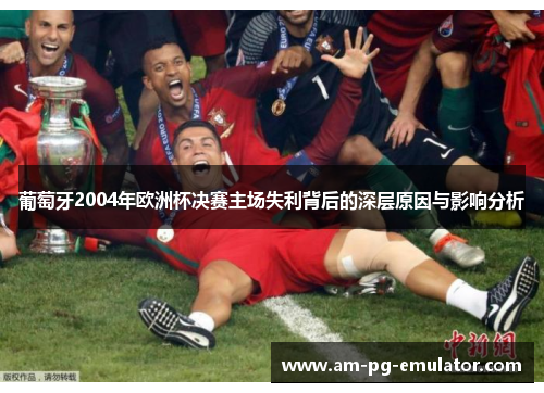 葡萄牙2004年欧洲杯决赛主场失利背后的深层原因与影响分析 葡萄牙2004年欧洲杯决赛主场失利背后的深层原因与影响分析