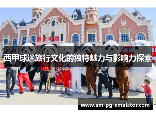 西甲球迷旅行文化的独特魅力与影响力探索 西甲球迷旅行文化的独特魅力与影响力探索