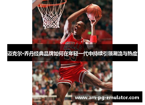 迈克尔·乔丹经典品牌如何在年轻一代中持续引领潮流与热度