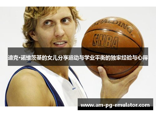 迪克·诺维茨基的女儿分享运动与学业平衡的独家经验与心得 迪克·诺维茨基的女儿分享运动与学业平衡的独家经验与心得