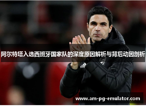 阿尔特塔入选西班牙国家队的深度原因解析与背后动因剖析