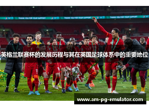 英格兰联赛杯的发展历程与其在英国足球体系中的重要地位 英格兰联赛杯的发展历程与其在英国足球体系中的重要地位