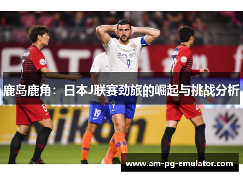 鹿岛鹿角:日本J联赛劲旅的崛起与挑战分析 鹿岛鹿角:日本J联赛劲旅的崛起与挑战分析