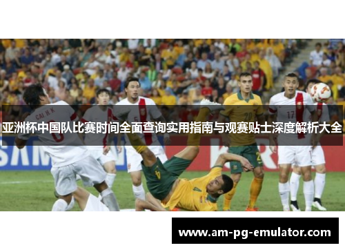 亚洲杯中国队比赛时间全面查询实用指南与观赛贴士深度解析大全 亚洲杯中国队比赛时间全面查询实用指南与观赛贴士深度解析大全