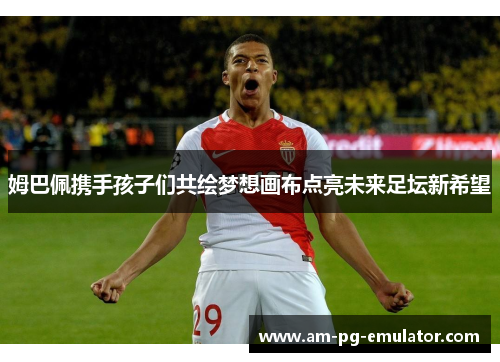 姆巴佩携手孩子们共绘梦想画布点亮未来足坛新希望