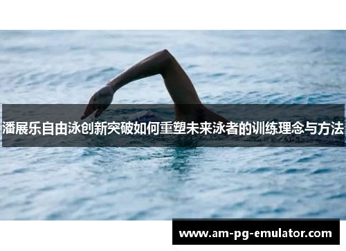 潘展乐自由泳创新突破如何重塑未来泳者的训练理念与方法