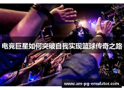 电竞巨星如何突破自我实现篮球传奇之路 电竞巨星如何突破自我实现篮球传奇之路