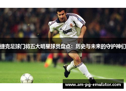 捷克足球门将五大明星球员盘点：历史与未来的守护神们