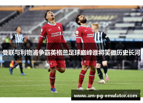 曼联与利物浦争霸英格兰足球巅峰谁将笑傲历史长河 曼联与利物浦争霸英格兰足球巅峰谁将笑傲历史长河
