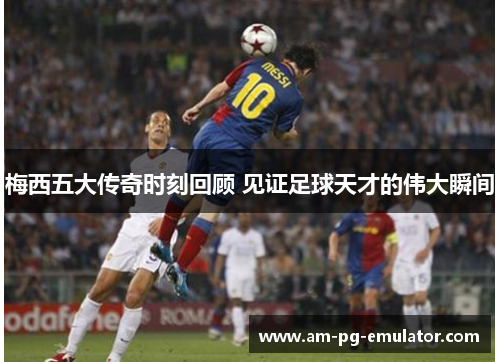 梅西五大传奇时刻回顾 见证足球天才的伟大瞬间