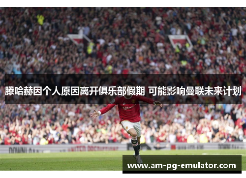 滕哈赫因个人原因离开俱乐部假期 可能影响曼联未来计划