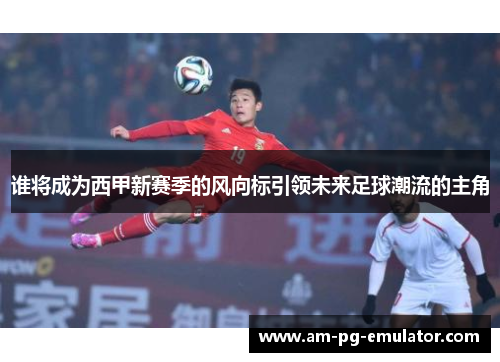 谁将成为西甲新赛季的风向标引领未来足球潮流的主角