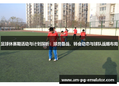 足球休赛期活动与计划探析：球员备战、转会动态与球队战略布局