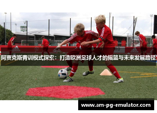 阿贾克斯青训模式探索:打造欧洲足球人才的摇篮与未来发展路径 阿贾克斯青训模式探索:打造欧洲足球人才的摇篮与未来发展路径