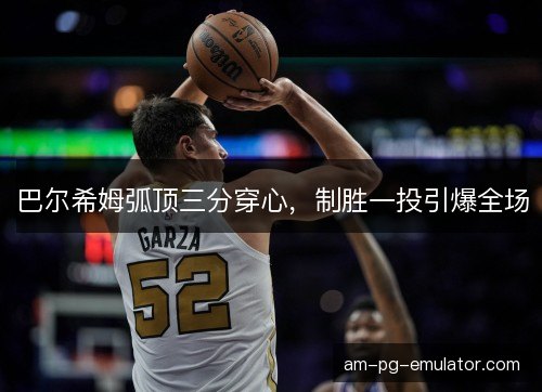 巴尔希姆弧顶三分穿心，制胜一投引爆全场